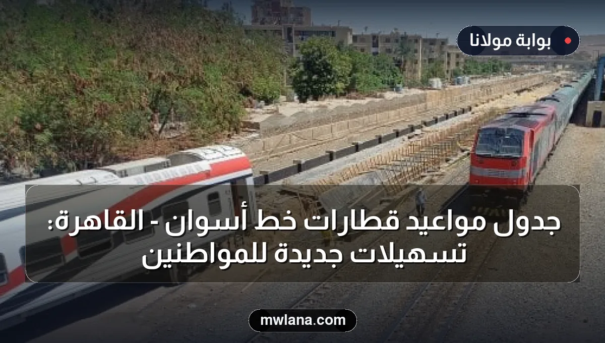 جدول مواعيد قطارات خط أسوان - القاهرة: تسهيلات جديدة للمواطنين