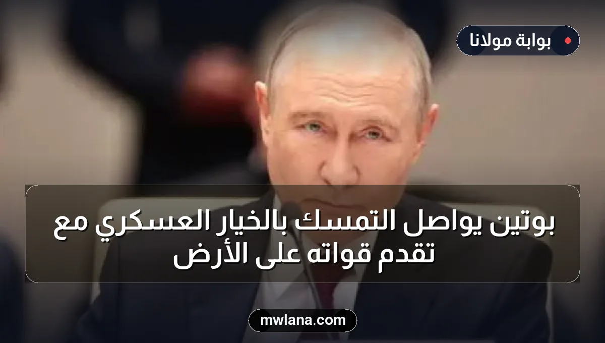 بوتين يواصل التمسك بالخيار العسكري مع تقدم قواته على الأرض