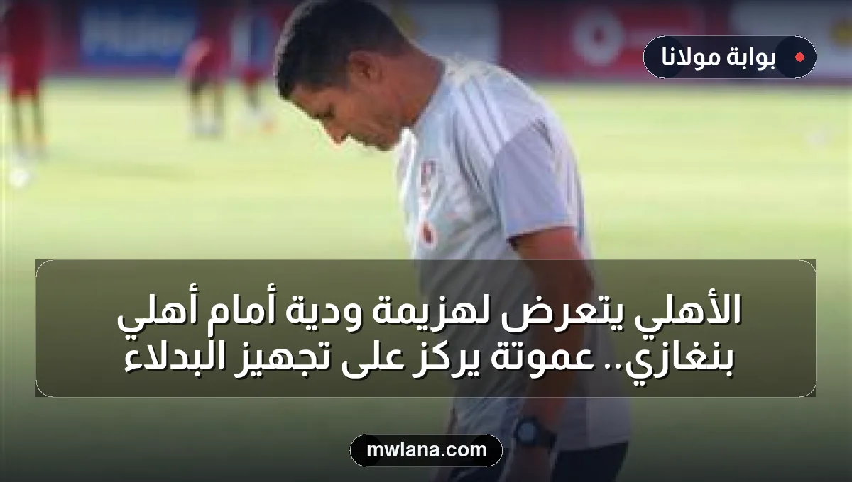 الأهلي يتعرض لهزيمة ودية أمام أهلي بنغازي.. عموتة يركز على تجهيز البدلاء