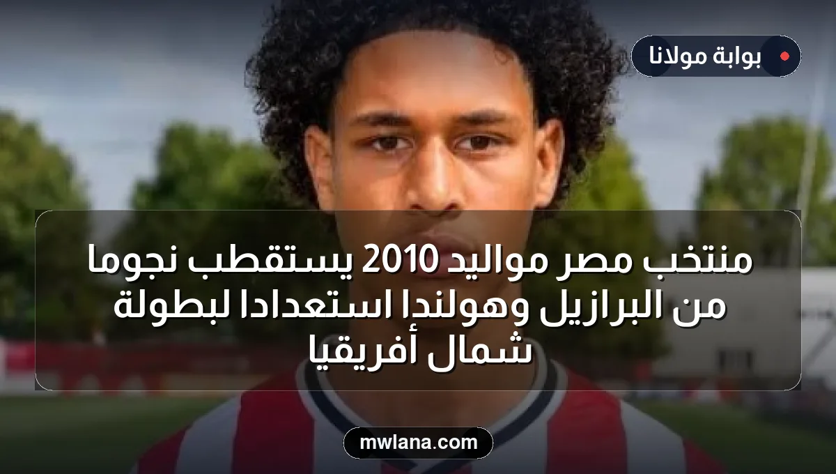 منتخب مصر مواليد 2010 يستقطب نجومًا من البرازيل وهولندا استعدادًا لبطولة شمال أفريقيا