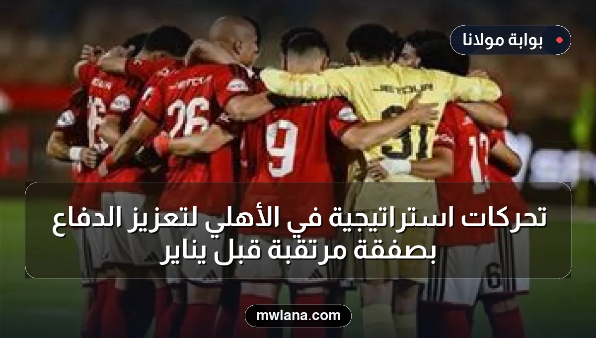 تحركات استراتيجية في الأهلي لتعزيز الدفاع بصفقة مرتقبة قبل يناير