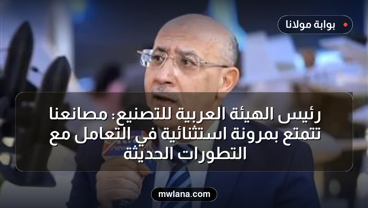 رئيس الهيئة العربية للتصنيع: مصانعنا تتمتع بمرونة استثنائية في التعامل مع التطورات الحديثة