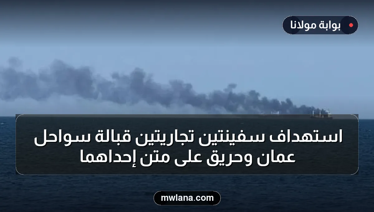 استهداف سفينتين تجاريتين قبالة سواحل عُمان وحريق على متن إحداهما
