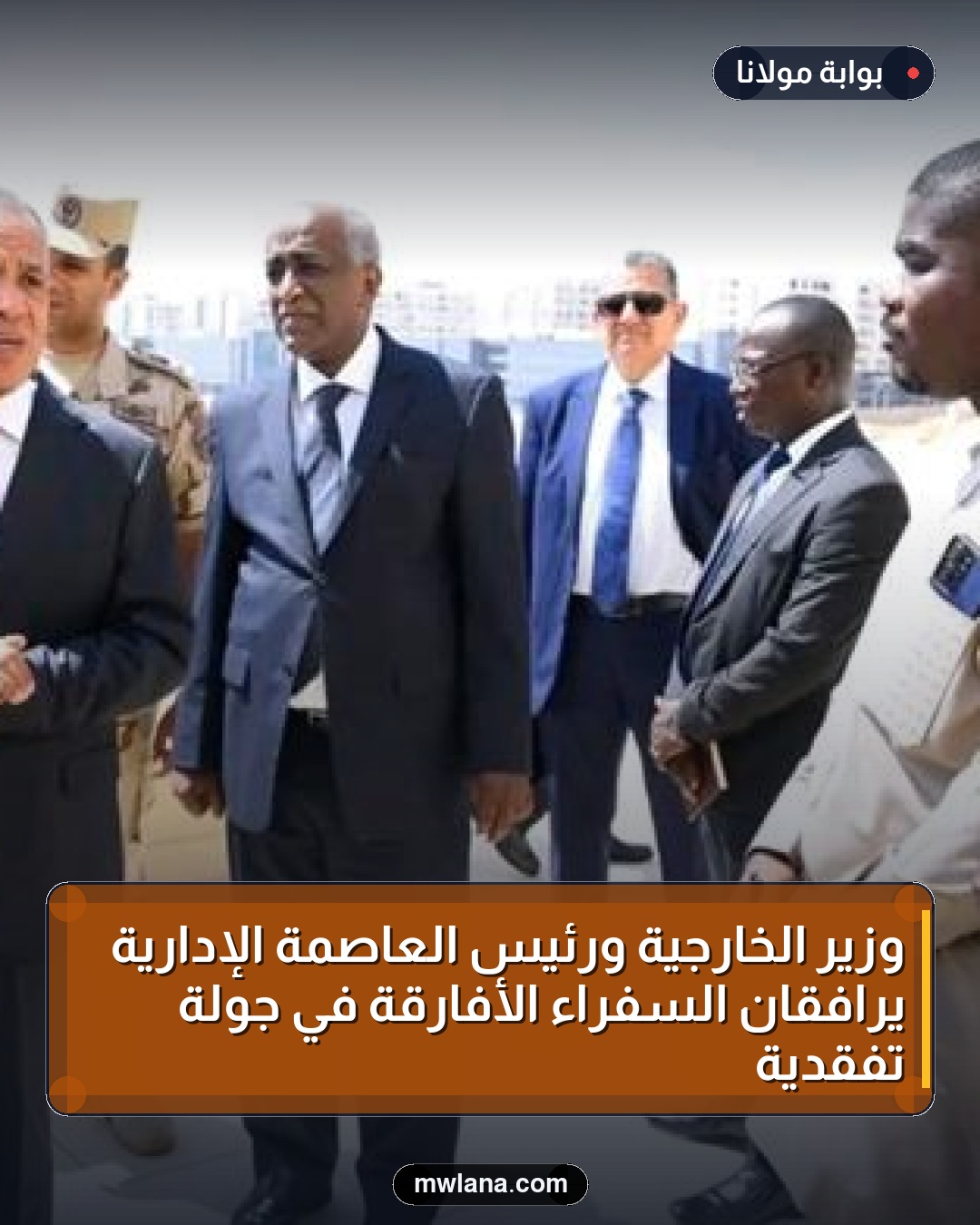 وزير الخارجية ورئيس العاصمة الإدارية يرافقان السفراء الأفارقة في جولة تفقدية